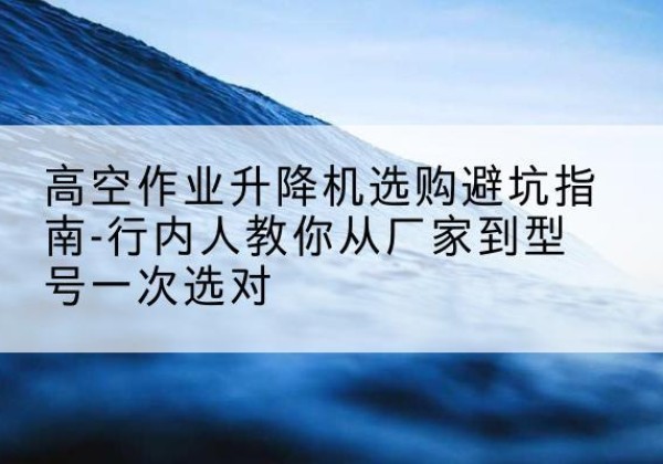 双流升降平台厂家-高空作业升降机选购避坑指南-行内人教你从厂家到型号一次选对