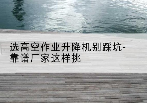 双流剪叉式升降机厂家-选高空作业升降机别踩坑-靠谱厂家这样挑