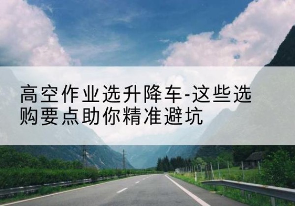 双流升降车厂家-高空作业选升降车-这些选购要点助你*避坑
