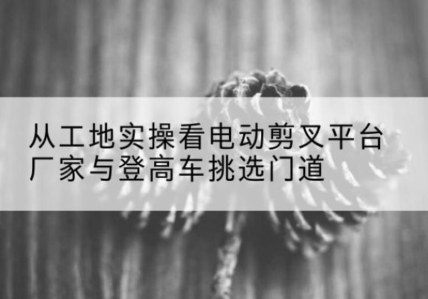双流电动剪叉升降平台厂家-从工地实操看电动剪叉平台厂家与登高车挑选门道