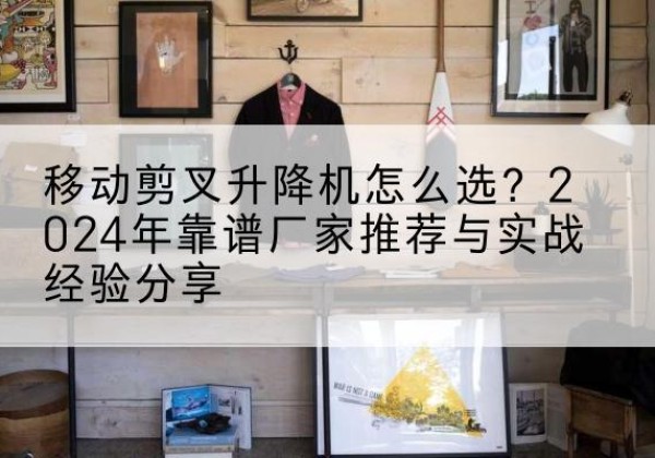 双流升降平台厂家推荐-移动剪叉升降机怎么选？2024年靠谱厂家推荐与实战经验分享