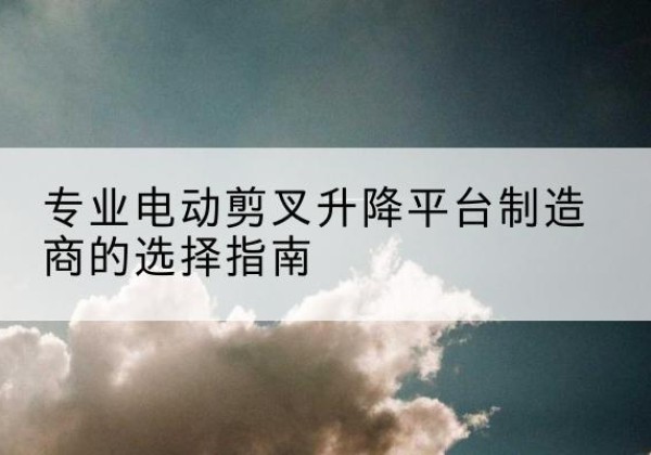 双流电动剪叉升降平台厂家-专业电动剪叉升降平台制造商的选择指南